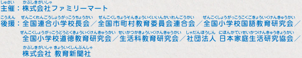 主催：株式会社ファミリーマート
							後援：全国連合小学校長会／全国市町村教育委員会連合会／全国小学校国語教育研究会／全国小学校道徳教育研究会／生活科教育研究会／社団法人 日本家庭生活研究協会／株式会社 教育新聞社