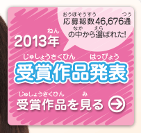 2013年 受賞作品発表　応募総数46,676通の中から選ばれた！受賞作品を見る