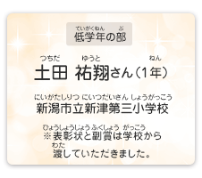 低学年の部　土田　祐翔（つちだ　ゆうと）さん（1年）　新潟市立新津第三小学校（にいがたしりつ にいつだいさんしょうがっこう）　表彰状と副賞は学校から渡していただきました。