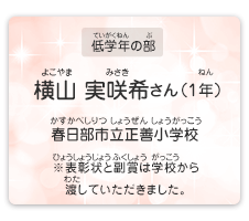 低学年の部　横山　実咲希（よこやま　みさき）さん（1年）　春日部市立正善小学校（かすかべしりつ しょうぜんしょうがっこう）　表彰状と副賞は学校から渡していただきました。