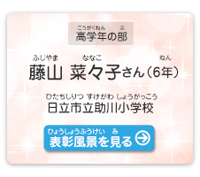 高学年の部　藤山　菜々子（ふじやま　ななこ）さん（6年）　日立市立助川小学校（ひたちしりつ すけがわしょうがっこう）　表彰風景を見る