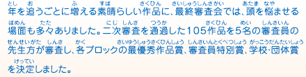 年を追うごとに増える素晴らしい作品に、最終審査会では、頭を悩ませる場面も多々ありました。二次審査を通過した１０５作品を５名の審査員の先生方が審査し、各ブロックの最優秀作品賞、審査員特別賞、学校・団体賞を決定しました。