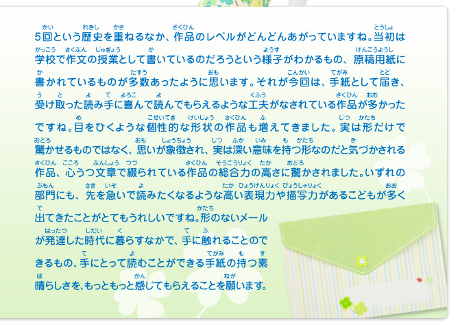 5回という歴史を重ねるなか、作品のレベルがどんどんあがっていますね。当初は学校で作文の授業として書いているのだろうという様子がわかるもの、原稿用紙に書かれているものが多数あったように思います。それが今回は、手紙として届き、受け取った読み手に喜んで読んでもらえるような工夫がなされている作品が多かったですね。目をひくような個性的な形状の作品も増えてきました。実は形だけで驚かせるものではなく、思いが象徴され、実は深い意味を持つ形なのだと気づかされる作品、心うつ文章で綴られている作品の総合力の高さに驚かされました。いずれの部門にも、先を急いで読みたくなるような高い表現力や描写力があるこどもが多く出てきたことがとてもうれしいですね。形のないメールが発達した時代に暮らすなかで、手に触れることのできるもの、手にとって読むことができる手紙の持つ素晴らしさを、もっともっと感じてもらえることを願います。