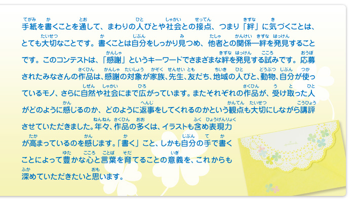 手紙を書くことを通して、まわりの人びとや社会との接点、つまり「絆」に気づくことは、とても大切なことです。書くことは自分をしっかり見つめ、他者との関係―絆を発見することです。このコンテストは、「感謝」というキーワードでさまざまな絆を発見する試みです。応募されたみなさんの作品は、感謝の対象が家族、先生、友だち、地域の人びと、動物、自分が使っているモノ、さらに自然や社会にまで広がっています。またそれぞれの作品が、受け取った人がどのように感じるのか、どのように返事をしてくれるのかという観点も大切にしながら講評させていただきました。年々、作品の多くは、イラストも含め表現力が高まっているのを感じます。「書く」こと、しかも自分の手で書くことによって豊かな心と言葉を育てることの意義を、これからも深めていただきたいと思います。