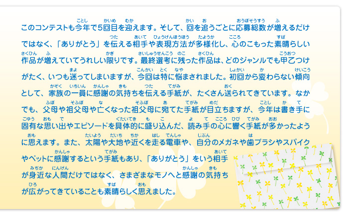 このコンテストも今年で５回目を迎えます。そして、回を追うごとに応募総数が増えるだけではなく、「ありがとう」を伝える相手や表現方法が多様化し、心のこもった素晴らしい作品が増えていてうれしい限りです。最終選考に残った作品は、どのジャンルでも甲乙つけがたく、いつも迷ってしまいますが、今回は特に悩まされました。初回から変わらない傾向として、家族の一員に感謝の気持ちを伝える手紙が、たくさん送られてきています。なかでも、父母や祖父母や亡くなった祖父母に宛てた手紙が目立ちますが、今年は書き手に固有な思い出やエピソードを具体的に盛り込んだ、読み手の心に響く手紙が多かったように思えます。また、太陽や大地や近くを走る電車や、自分のメガネや歯ブラシやスパイクやペットに感謝するという手紙もあり、「ありがとう」をいう相手が身近な人間だけではなく、さまざまなモノへと感謝の気持ちが広がってきていることも素晴らしく思えました。