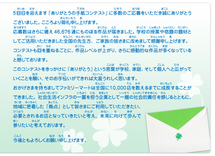 5回目を迎えます「ありがとうの手紙コンテスト」に多数のご応募をいただき誠にありがとうございました。こころより御礼申し上げます。応募数はさらに増え46,676通にものぼる作品が届きました。学校の授業や宿題の題材としてご活用いただきました全国の先生方、ご家族の皆さまに改めまして感謝申し上げます。コンテストも回を重ねるごとに、作品レベルが上がり、さらに感動的な作品が多くなっていると感じております。このコンテストをきっかけに「ありがとう」という言葉が学校、家庭、そして個人へと広がっていくことを願い、そのお手伝いができれば大変うれしく思います。おかげさまを持ちましてファミリーマートは全国に10,000店を数えるまでに成長することができました。社会生活インフラの一翼を担う企業として一層の社会的責任を感じるとともに、地域に密着した「拠点」として皆さまにご利用していただきたい、必要とされるお店となっていきたいと考え、未来に向けて歩んで参りたいと考えております。今後ともよろしくお願い申し上げます。