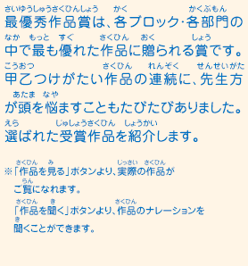 最優秀作品賞は、各ブロック・各部門の中で最も優れた作品に贈られる賞です。甲乙つけがたい作品の連続に、先生方が頭を悩ませることもたびたびありました。選ばれた受賞作品を紹介します。　※「作品を見る」ボタンより、実際の作品がご覧になれます。 「作品を聞く」ボタンより、作品のナレーションを聞くことができます。