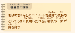 ●審査員の講評　おばあちゃんとのエピソードを感謝の気持ちとしてうまく表現した作品。最後の一節が胸を打つ