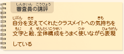 ●審査員の講評　自分を支えてくれたクラスメイトへの気持ちを文字と絵、全体構成をうまく使いながら表現している