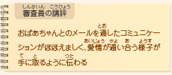 ●審査員の講評　おばあちゃんとのメールを通したコミュニケーションがほほえましく、愛情が通い合う様子が手に取るように伝わる