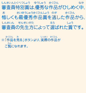 審査員特別賞は、優秀な作品がひしめく中、惜しくも最優秀作品賞を逃した作品から、審査員の先生方によって選ばれた賞です。　※「作品を見る」ボタンより、実際の作品がご覧になれます。