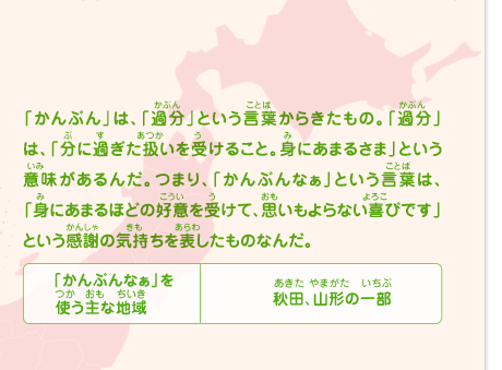 「かんぶん」は、「過分」という言葉からきたもの。「過分」は、「分に過ぎた扱いを受けること。身にあまるさま」という意味があるんだ。つまり、「かんぶんなぁ」という言葉は、「身にあまるほどの好意を受けて、思いもよらない喜びです」という感謝の気持ちを表したものなんだ。　「かんぶんなぁ」を使う主な地域／秋田、山形の一部