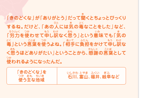 「きのどくな」が「ありがとう」だって聞くとちょっとびっくりするね。だけど、「あの人には気の毒なことをした」など、「労力を使わせて申し訳なく思う」という意味でも「気の毒」という言葉を使うよね。「相手に負担をかけて申し訳なく思うほどありがたい」ということから、感謝の言葉として使われるようになったんだ。「きのどくな」を使う主な地域／石川、富山、福井、岐阜など