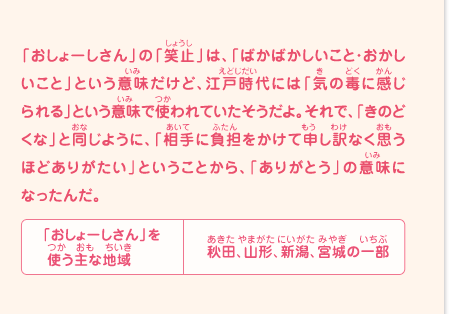 「おしょーしさん」の「笑止」は、「ばかばかしいこと・おかしいこと」という意味だけど、江戸時代には「気の毒に感じられる」という意味で使われていたそうだよ。それで、「きのどくな」と同じように、「相手に負担をかけて申し訳なく思うほどありがたい」ということから、「ありがとう」の意味になったんだ。　「おしょーしさん」を使う主な地域／秋田、山形、新潟、宮城の一部