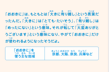 「おおきに」は、もともとは「大きに有り難し」という言葉だったんだ。「大きに」は「とても・たいそう」、「有り難し」は「めったにない」という意味。それが転じて「大変ありがとうございます」という意味になり、やがて「おおきに」だけが使われるようになったそうだよ。　「おおきに」を使う主な地域／京都、大阪、奈良、兵庫など