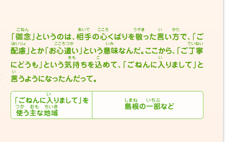 「御念」というのは、相手の心くばりを敬った言い方で、「ご配慮」とか「お心遣い」という意味なんだ。ここから、「ご丁寧にどうも」という気持ちを込めて、「ごねんに入りまして」と言うようになったんだって。　「ごねんに入りまして」を使う主な地域／島根の一部など