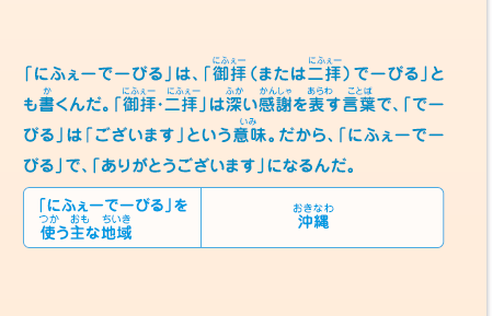 「にふぇーでーびる」は、「御拝（または二拝）でーびる」とも書くんだ。「御拝・二拝」は深い感謝を表す言葉で、「でーびる」は「ございます」という意味。だから、「にふぇーでーびる」で、「ありがとうございます」になるんだ。　「にふぇーでーびる」を使う主な地域／沖縄