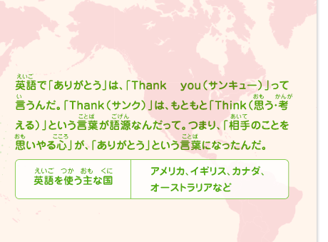 英語で「ありがとう」は、「サンキュー」って言うんだ。「サンク」は、もともと「思う・考える」という言葉が語源なんだって。つまり、「相手のことを思いやる心」が、「ありがとう」という言葉になったんだ。　英語を使う主な国／アメリカ、イギリス、カナダ、オーストラリアなど