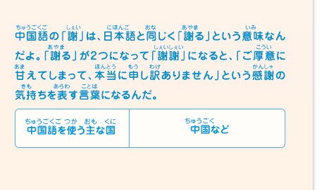 中国語の「謝」は、日本語と同じく「謝る」という意味なんだよ。「謝る」が2つになって「謝謝」になると、「ご厚意に甘えてしまって、本当に申し訳ありません」という感謝の気持ちを表す言葉になるんだ。　中国語を使う主な国／中国など