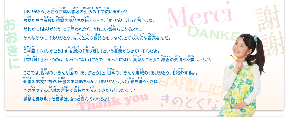 「ありがとう」と言う言葉は普段の生活の中で使いますか？
							お友だちや家族に感謝の気持ちを伝えるとき、「ありがとう」って言うよね。
							だれかに「ありがとう」って言われたら、うれしい気持ちになるよね。
							そんなふうに、「ありがとう」は人と人の気持ちをつなぐ、とても大切な言葉なんだ。
							日本語の「ありがとう」は、仏教の「有り難し」という言葉からきているんだよ。
							「有り難し」というのは「めったにない」ことで、「めったにない、貴重なこと」に、感謝の気持ちを表したんだ。
							ここでは、世界のいろんな国の「ありがとう」と、日本のいろんな地域の「ありがとう」を紹介するよ。
							外国のお友だちや、田舎のおばあちゃんに「ありがとう」の手紙を送るときは、
							その国やその地域の言葉で気持ちを伝えてみたらどうだろう？
							手紙を受け取った相手は、きっと喜んでくれるよ！