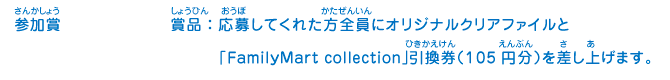 参加賞／賞品：応募してくれた方全員にオリジナルクリアファイルと「FamilyMart collection」引換券（105円分）を差し上げます。