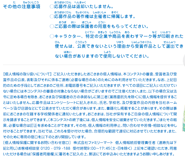 その他の注意事項／・応募作品は返却いたしません。
							・応募作品の著作権は主催者に帰属します。
							・ご応募の際は保護者の同意をもらってください。
							・キャラクター、特定の企業や商品を表わすマーク等が印刷された便せんは、公表できないという理由から受賞作品として選出できない場合がありますので使用しないでください。
							【個人情報の取り扱いについて】 ご記入いただきましたおこさまの個人情報は、本コンテストの審査、受賞者及び受賞作品の公表、表彰及びそれに係るご連絡（必要な場合のみ）のためにのみ利用させていただきます。なお、上記目的のための手段としておこさまのご住所、お電話番号をご記入いただきますが、すべての項目にご記入いただけていない場合には本コンテストの審査の対象とならない場合がございますのでご注意ください。また、以下の場合又は法令に定める場合を除き、おこさま及び保護者の方の承諾なしに第三者（業務委託先を除く）に個人情報を提供することはいたしません。応募作品はエントリーシートに記入された、氏名、学校名、及び受賞作品の内容を当社ホームページ及び店頭などにて公表させていただく場合があります。また、書籍化し掲載することがあります。その際は事前におこさまの在籍する学校関係者に通知いたします。おこさまは、当社が保有するご自身の個人情報について開示を請求することができます。（本コンテストの終了後には、個人情報を安全に破棄させていただきます。）またその結果、必要な場合は訂正を求めることができます。その他、個人情報の利用停止、問い合わせや苦情・相談などを申し付けることができます。当社では、これらを受け付けた場合、合理的な範囲で適切に対応させていただきます。また、そのために専用の窓口を以下のとおり開設しています。
							［個人情報保護に関するお問い合わせ窓口］  株式会社ファミリーマート  個人情報統括管理責任者 （連絡先は下記と同じ）お客様相談室 0120 - 079 -188  受付時間9：00～17：45（土・日を除く） 上記をご確認いただき、同意いただける場合は「保護者同意欄」に署名をご記入の上、郵送にてお申込みいただきますようお願い申しあげます。