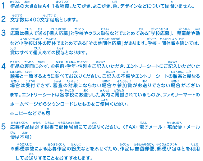 1.作品の大きさはA4 1枚程度。たてがき、よこがき、色、デザインなどについては問いません。
							2.文字数は４００文字程度とします。
							3.応募は個人で送る「個人応募」と学校やクラス単位などでまとめて送る「学校応募」、児童館や塾など小学校以外の団体でまとめて送る「その他団体応募」があります。学校・団体賞を除いては、賞はすべて個人あての授与となります。
							4.作品の裏面に必ず、お名前・学年・性別をご記入いただき、エントリーシートにご記入いただいた順番と一致するように並べてお送りください。ご記入の不備やエントリーシートの順番と異なる場合は受付できず、審査の対象にならない場合や参加賞がお送りできない場合がございます。エントリーシートは各学校にお送りした案内に同封されているものか、ファミリーマートのホームページからダウンロードしたものをご使用ください。※コピーなどでも可
							5.応募作品は必ず封書で郵便局留にてお送りください。（FAX・電子メール・宅配便・メール便は不可）
							※郵便事故による応募作品の紛失などをふせぐため、作品は書留郵便、郵便小包などを利用してお送りすることをおすすめします。