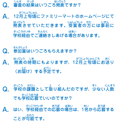 Q：審査の結果はいつごろ発表ですか？
							A：12月上旬頃にファミリーマートのホームページにて発表させていただきます。受賞者の方には事前に学校経由でご連絡さしあげる場合があります。
							Q：参加賞はいつごろもらえますか？
							A：発表の時期にもよりますが、12月上旬頃にお送り（お届け）する予定です。
							Q：学校の課題として取り組んだのですが、少ない人数でも学校応募でいいのですか？
							A：はい、学校経由での応募の場合は、1名から応募することが可能です。