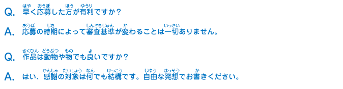 Q：早く応募した方が有利ですか？
							A：応募の時期によって審査基準が変わることは一切ありません。
							Q：作品は動物や物でも良いですか？
							A：はい、感謝の対象は何でも結構です。自由な発想でお書きください。