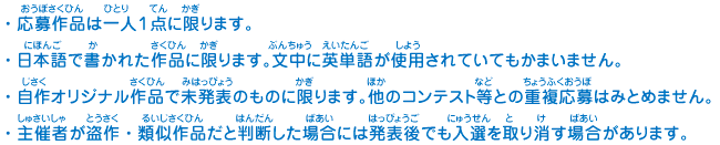 ・応募作品は一人１点に限ります。
							・日本語で書かれた作品に限ります。文中に英単語が使用されていてもかまいません。
							・自作オリジナル作品で未発表のものに限ります。他のコンテスト等との重複応募はみとめません。
							・主催者が盗作・類似作品だと判断した場合には発表後でも入選を取り消す場合があります。