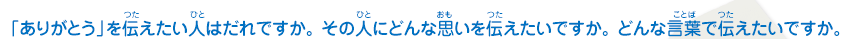 「ありがとう」を伝えたい人はだれですか。その人にどんな思いを伝えたいですか。 どんな言葉で伝えたいですか。