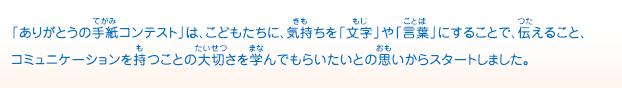 「ありがとうの手紙コンテスト」は、こどもたちに、気持ちを「文字」や「言葉」にすることで、伝えること、コミュニケーションを持つことの大切さを学んでもらいたいとの思いからスタートしました。