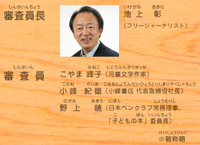 審査員長：池上 彰（フリージャーナリスト）、審査員：こやま 峰子（児童文学作家）、小峰 紀雄（小峰書店 代表取締役社長）、野上 暁（日本ペンクラブ常務理事、「子どもの本」委員長）　※敬称略