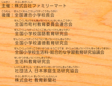 主催：株式会社ファミリーマート
							後援：全国連合小学校長会／全国市町村教育委員会連合会／全国小学校国語教育研究会／全国小学校道徳教育研究会／全国小学校生活科・総合的な学習教育研究協議会／生活科教育研究会／社団法人 日本家庭生活研究協会／株式会社 教育新聞社