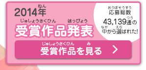 2014受賞作品発表 応募総数43,139通の中から選ばれた！ 受賞作品を見る