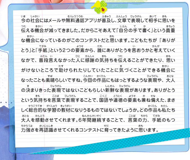 今の社会にはメールや無料通話アプリが普及し、文章で表現して相手に思いを伝える機会が減ってきました。だからこそあえて「自分の手で書く」という貴重な機会になっているのがこのコンテストだと思います。こどもたちが「ありがとう」と「手紙」という２つの要素から、誰にありがとうを言おうかと考えていくなかで、普段言えなかった人に感謝の気持ちを伝えることができたり、思いがけないところで助けられたりしていたことに気づくことができる機会になったことも素晴らしいですね。今回の作品にもはっとするような表現や、大人の決まりきった表現ではないこどもらしい新鮮な表現があります。ありがとうという気持ちを言葉で表現することで、国語や道徳の要素も兼ね備えた、まさしく総合的な学習の教材になりうるものではないでしょうか。どの作品も私たち大人を感動させてくれます。６年間継続することで、言葉の力、手紙のもつ力強さを再認識させてくれるコンテストに育ってきたように思います。