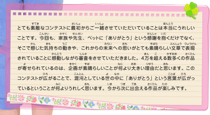 とても素敵なコンテストに最初からご一緒させていただいていることは本当にうれしいことです。今回も、家族や先生、ペットに「ありがとう」という感謝を抱くだけでなく、そこで感じた気持ちの動きや、これからの未来への思いがとても素晴らしい文章で表現されていることに感動しながら審査をさせていただきました。４万を超える数多くの作品が寄せられているのは、企画が素晴らしいことが何より大きい理由だと思います。このコンテストが広がることで、混沌としている世の中に「ありがとう」という言葉が広がっているということが何よりうれしく思います。今から次に出会える作品が楽しみです。