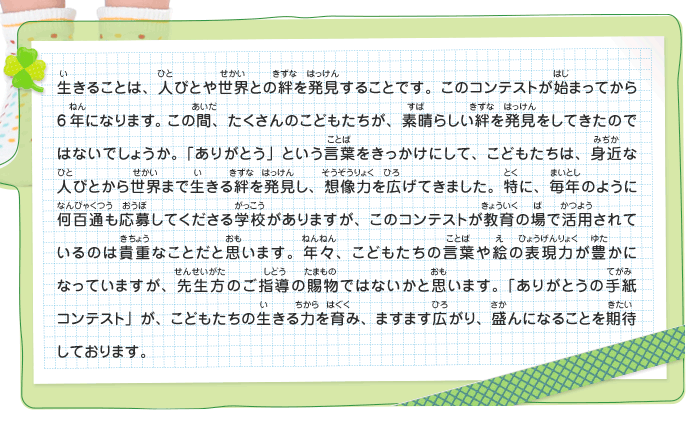 生きることは、人びとや世界との絆を発見することです。このコンテストが始まってから6年になります。この間、たくさんのこどもたちが、素晴らしい絆を発見をしてきたのではないでしょうか。「ありがとう」という言葉をきっかけにして、こどもたちは、身近な人びとから世界まで生きる絆を発見し、想像力を広げてきました。特に、毎年のように何百通も応募してくださる学校がありますが、このコンテストが教育の場で活用されているのは貴重なことだと思います。年々、こどもたちの言葉や絵の表現力が豊かになっていますが、先生方のご指導の賜物ではないかと思います。「ありがとうの手紙コンテスト」が、こどもたちの生きる力を育み、ますます広がり、盛んになることを期待しております。