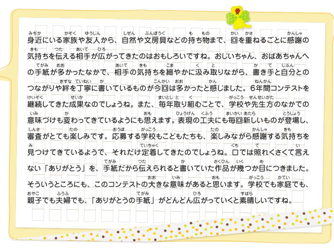 身近にいる家族や友人から、自然や文房具などの持ち物まで、回を重ねるごとに感謝の気持ちを伝える相手が広がってきたのはおもしろいですね。おじいちゃん、おばあちゃんへの手紙が多かったなかで、相手の気持ちを細やかに汲み取りながら、書き手と自分とのつながりや絆を丁寧に書いているものが今回は多かったと感じました。６年間コンテストを継続してきた成果なのでしょうね。また、毎年取り組むことで、学校や先生方のなかでの意味づけも変わってきているようにも思えます。表現の工夫にも毎回新しいものが登場し、審査がとても楽しみです。応募する学校もこどもたちも、楽しみながら感謝する気持ちを見つけてきているようで、それだけ定着してきたのでしょうね。口では照れくさくて言えない「ありがとう」を、手紙だから伝えられると書いていた作品が幾つか目につきました。そういうところにも、このコンテストの大きな意味があると思います。学校でも家庭でも、親子でも夫婦でも、「ありがとうの手紙」がどんどん広がっていくと素晴しいですね。