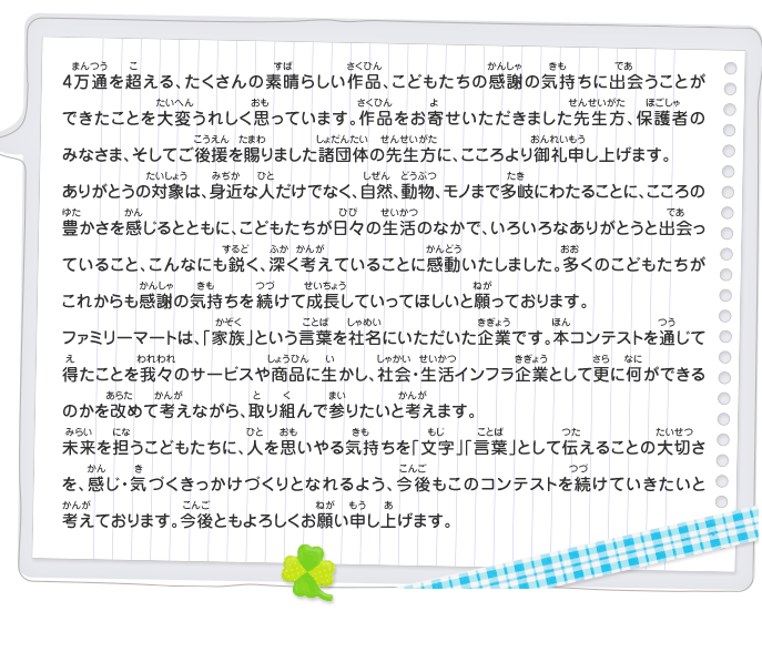 4万通を超える、たくさんの素晴らしい作品、こどもたちの感謝の気持ちに出会うことができたことを大変うれしく思っています。作品をお寄せいただきました先生方、保護者のみなさま、そしてご後援を賜りました諸団体の先生方に、こころより御礼申し上げます。
							ありがとうの対象は、身近な人だけでなく、自然、動物、モノまで多岐にわたることに、こころの豊かさを感じるとともに、こどもたちが日々の生活のなかで、いろいろなありがとうと出会っていること、こんなにも鋭く、深く考えていることに感動いたしました。多くのこどもたちがこれからも感謝の気持ちを続けて成長していってほしいと願っております。
							ファミリーマートは、「家族」という言葉を社名にいただいた企業です。本コンテストを通じて得たことを我々のサービスや商品に生かし、社会・生活インフラ企業として更に何ができるのかを改めて考えながら、取り組んで参りたいと考えます。
							未来を担うこどもたちに、人を思いやる気持ちを「文字」「言葉」として伝えることの大切さを、感じ・気づくきっかけづくりとなれるよう、今後もこのコンテストを続けていきたいと考えております。今後ともよろしくお願い申し上げます。