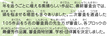 年を追うごとに増える素晴らしい作品に、最終審査会では、頭を悩ませる場面も多々ありました。二次審査を通過した１０５作品を５名の審査員の先生方が審査し、各ブロックの最優秀作品賞、審査員特別賞、学校・団体賞を決定しました。