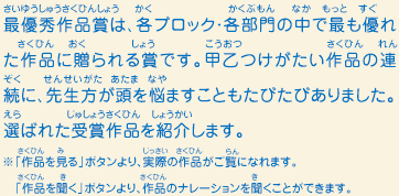 最優秀作品賞は、各ブロック・各部門の中で最も優れた作品に贈られる賞です。甲乙つけがたい作品の連続に、先生方が頭を悩ませることもたびたびありました。選ばれた受賞作品を紹介します。　※「作品を見る」ボタンより、実際の作品がご覧になれます。 「作品を聞く」ボタンより、作品のナレーションを聞くことができます。