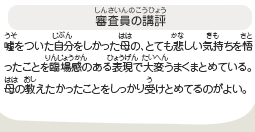 ●審査員の講評　嘘をついた自分をしかった母の、とても悲しい気持ちを悟ったことを臨場感のある表現で大変うまくまとめている。母の教えたかったことをしっかり受けとめてるのがよい。