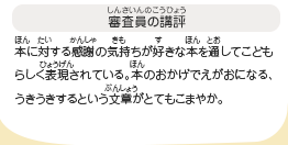 ●審査員の講評　本に対する感謝の気持ちが好きな本を通してこどもらしく表現されている。本のおかげでえがおになる、うきうきするという文章がとてもこまやか。