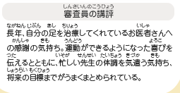 ●審査員の講評　長年、自分の足を治療してくれているお医者さんへの感謝の気持ち。運動ができるようになった喜びを伝えるとともに、忙しい先生の体調を気遣う気持ち、将来の目標までがうまくまとめられている。