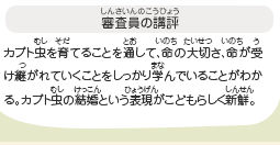 ●審査員の講評　カブト虫を育てることを通して、命の大切さ、命が受け継がれていくことをしっかり学んでいることがわかる。カブト虫の結婚という表現がこどもらしく新鮮。