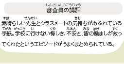 ●審査員の講評　素晴らしい先生とクラスメートの気持ちがあふれている手紙。学校に行けない悔しさ、不安と、皆の励ましが救ってくれたというエピソードがうまくまとめられている。