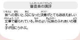 ●審査員の講評　妹への思いと、兄になった決意がとてもほほえましい文章で綴られている。仲のよい兄妹のふれあいの様子が目にうかぶ。