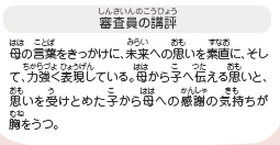 ●審査員の講評　母の言葉をきっかけに、未来への思いを素直に、そして、力強く表現している。母から子へ伝える思いと、思いを受けとめた子から母への感謝の気持ちが胸をうつ。