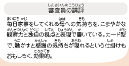 ●審査員の講評　毎日家事をしてくれる母への気持ちを、こまやかな観察力と独自の視点と表現で書いている。カード型で、動かすと感謝の気持ちが現れるという仕掛けもおもしろく、効果的。